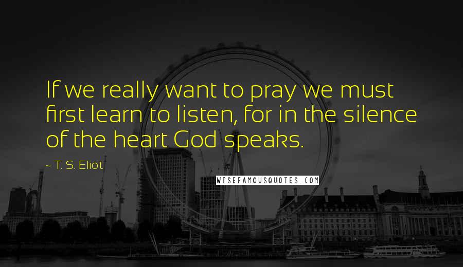 T. S. Eliot Quotes: If we really want to pray we must first learn to listen, for in the silence of the heart God speaks.