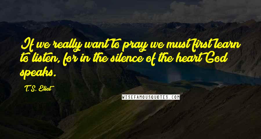 T. S. Eliot Quotes: If we really want to pray we must first learn to listen, for in the silence of the heart God speaks.