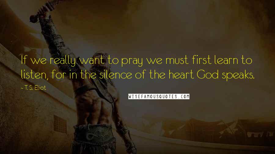 T. S. Eliot Quotes: If we really want to pray we must first learn to listen, for in the silence of the heart God speaks.