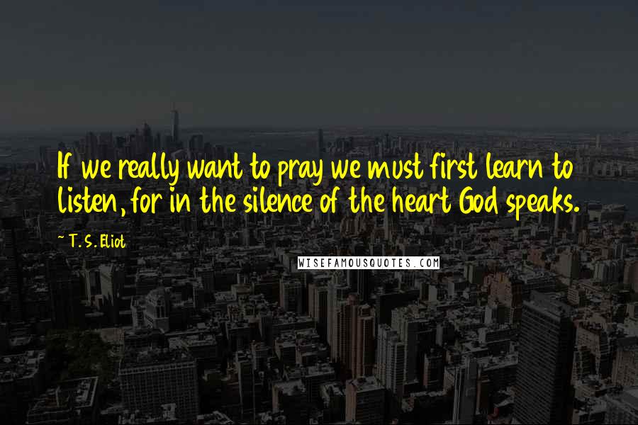 T. S. Eliot Quotes: If we really want to pray we must first learn to listen, for in the silence of the heart God speaks.