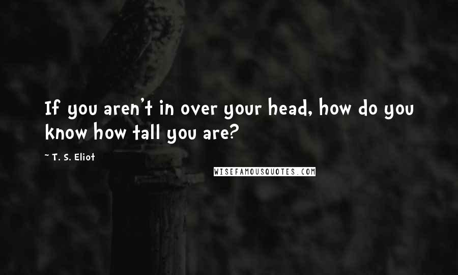 T. S. Eliot Quotes: If you aren't in over your head, how do you know how tall you are?