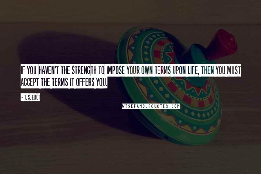 T. S. Eliot Quotes: If you haven't the strength to impose your own terms upon life, then you must accept the terms it offers you.