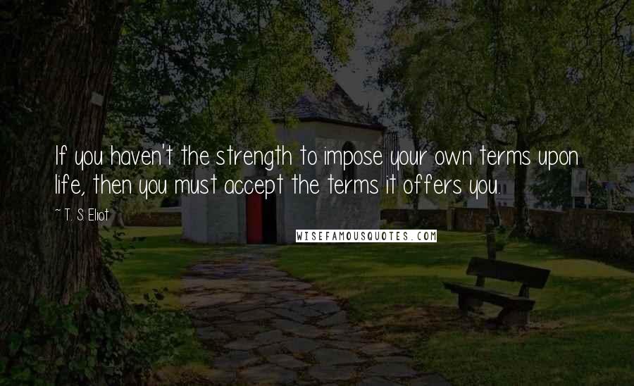 T. S. Eliot Quotes: If you haven't the strength to impose your own terms upon life, then you must accept the terms it offers you.