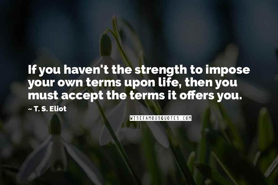 T. S. Eliot Quotes: If you haven't the strength to impose your own terms upon life, then you must accept the terms it offers you.