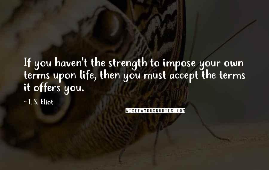 T. S. Eliot Quotes: If you haven't the strength to impose your own terms upon life, then you must accept the terms it offers you.