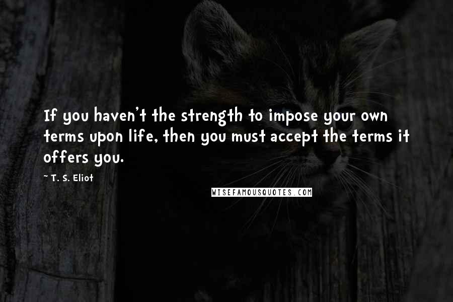 T. S. Eliot Quotes: If you haven't the strength to impose your own terms upon life, then you must accept the terms it offers you.