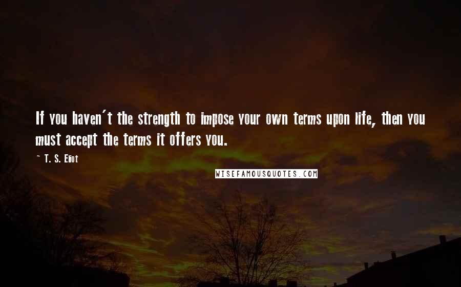 T. S. Eliot Quotes: If you haven't the strength to impose your own terms upon life, then you must accept the terms it offers you.