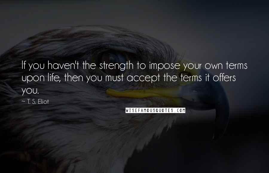 T. S. Eliot Quotes: If you haven't the strength to impose your own terms upon life, then you must accept the terms it offers you.