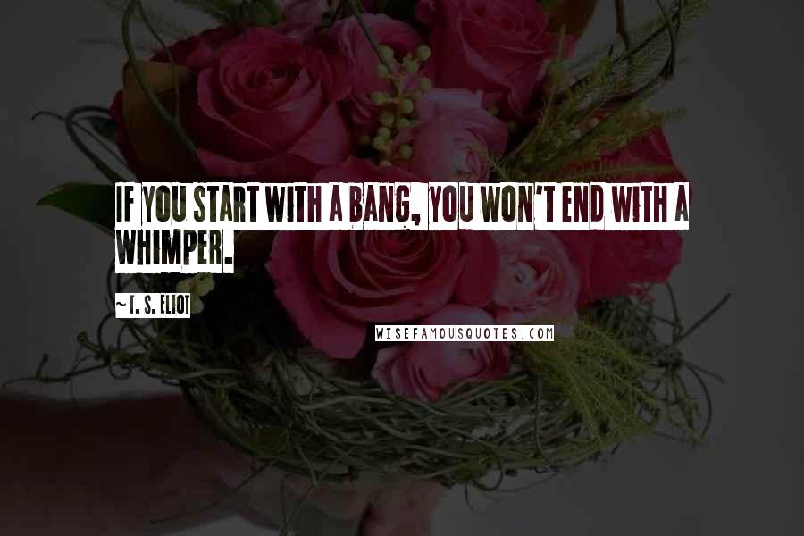 T. S. Eliot Quotes: If you start with a bang, you won't end with a whimper.