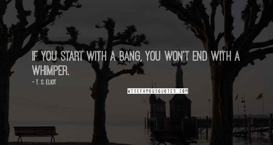 T. S. Eliot Quotes: If you start with a bang, you won't end with a whimper.