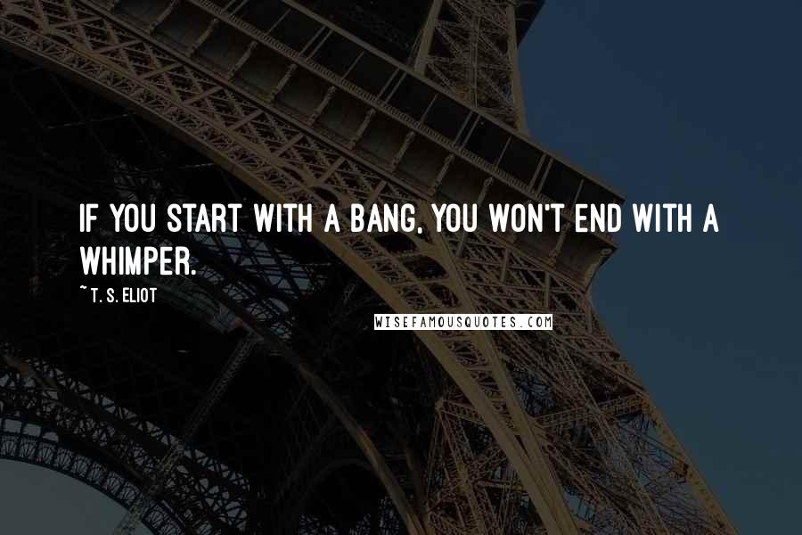 T. S. Eliot Quotes: If you start with a bang, you won't end with a whimper.