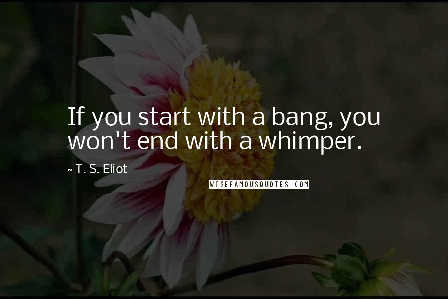 T. S. Eliot Quotes: If you start with a bang, you won't end with a whimper.