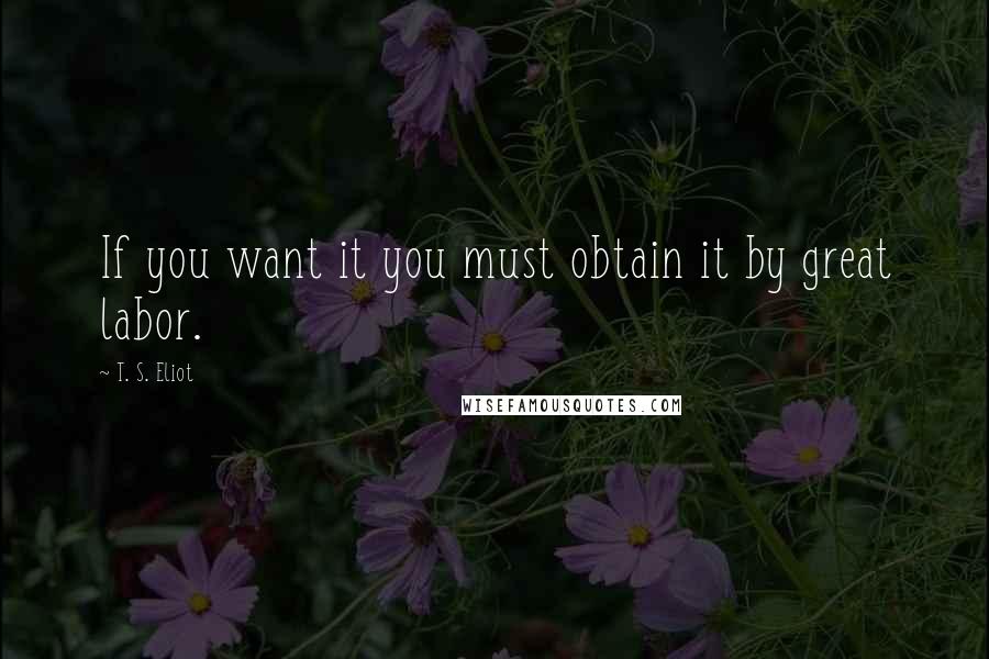 T. S. Eliot Quotes: If you want it you must obtain it by great labor.