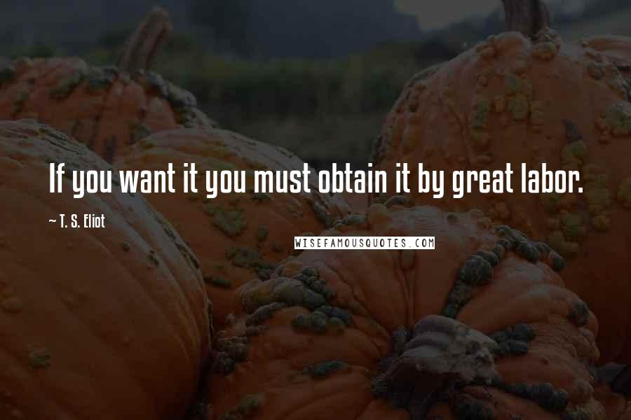 T. S. Eliot Quotes: If you want it you must obtain it by great labor.