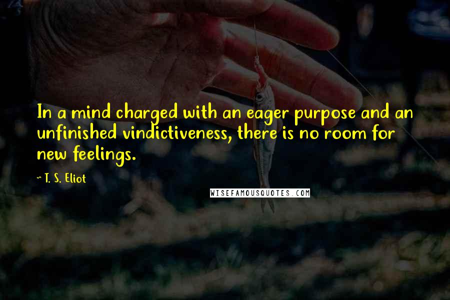 T. S. Eliot Quotes: In a mind charged with an eager purpose and an unfinished vindictiveness, there is no room for new feelings.