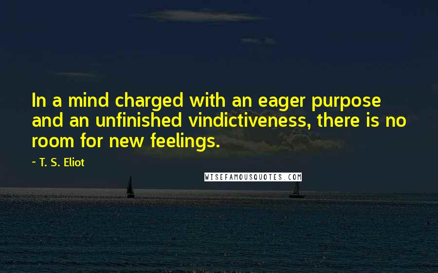 T. S. Eliot Quotes: In a mind charged with an eager purpose and an unfinished vindictiveness, there is no room for new feelings.