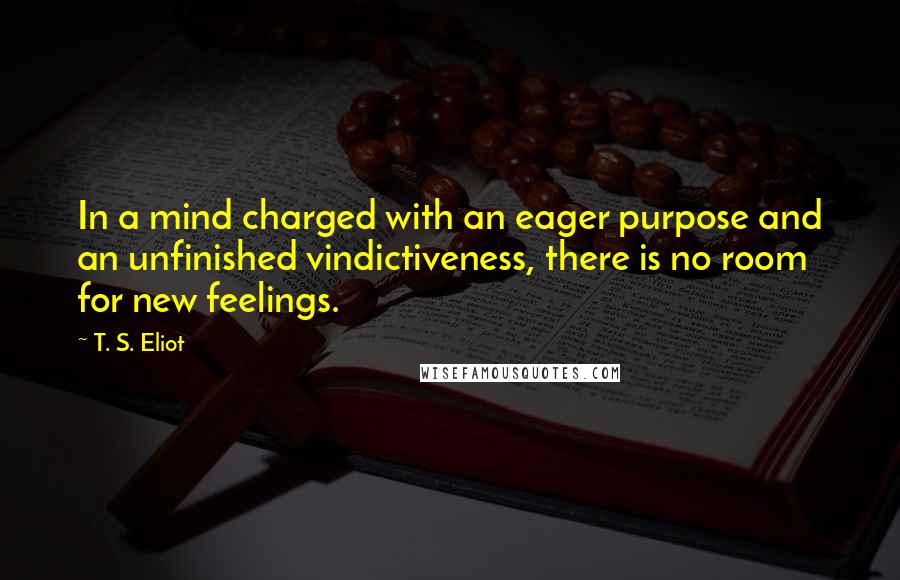 T. S. Eliot Quotes: In a mind charged with an eager purpose and an unfinished vindictiveness, there is no room for new feelings.