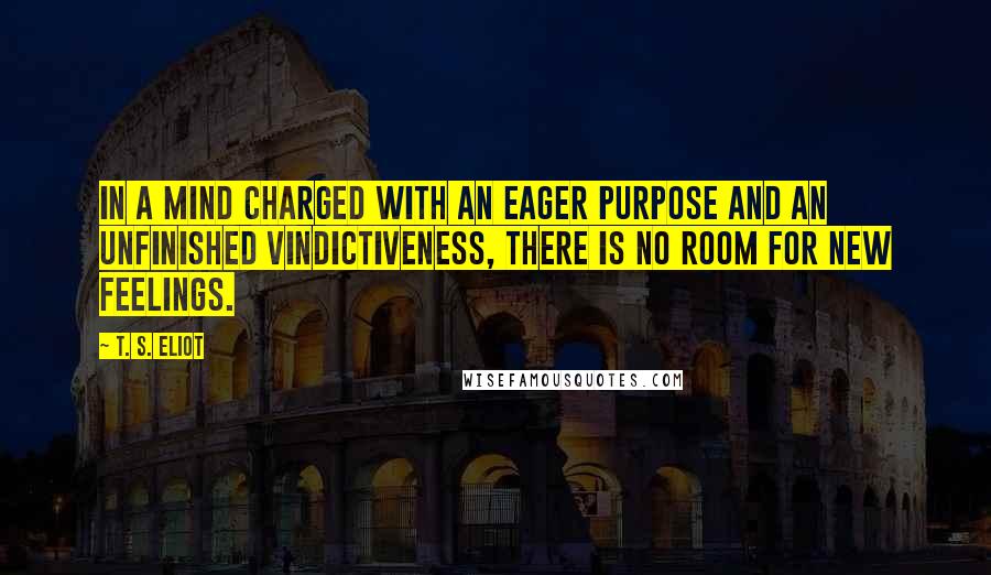 T. S. Eliot Quotes: In a mind charged with an eager purpose and an unfinished vindictiveness, there is no room for new feelings.