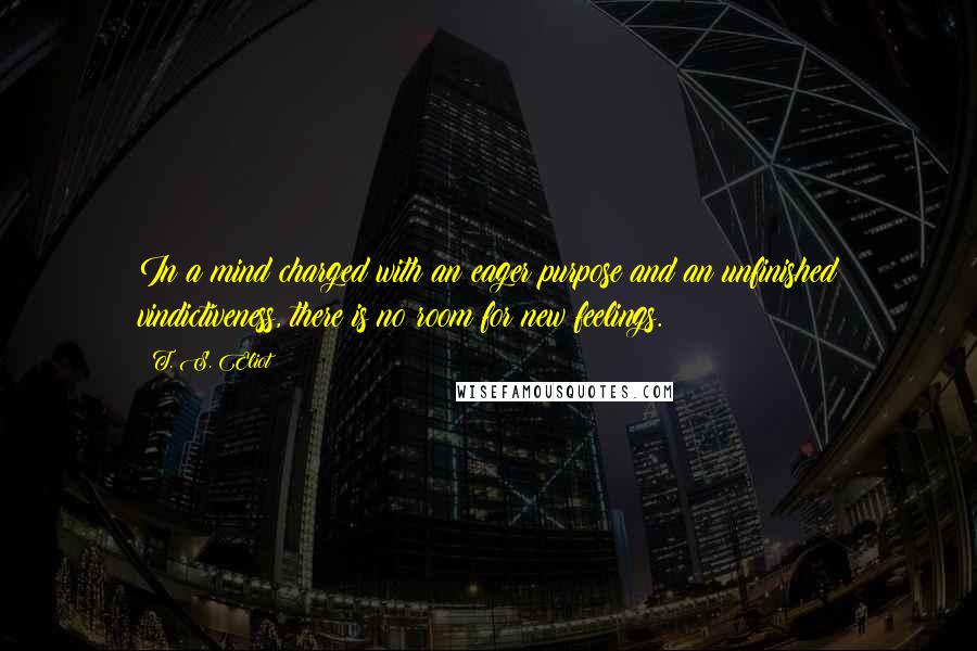 T. S. Eliot Quotes: In a mind charged with an eager purpose and an unfinished vindictiveness, there is no room for new feelings.