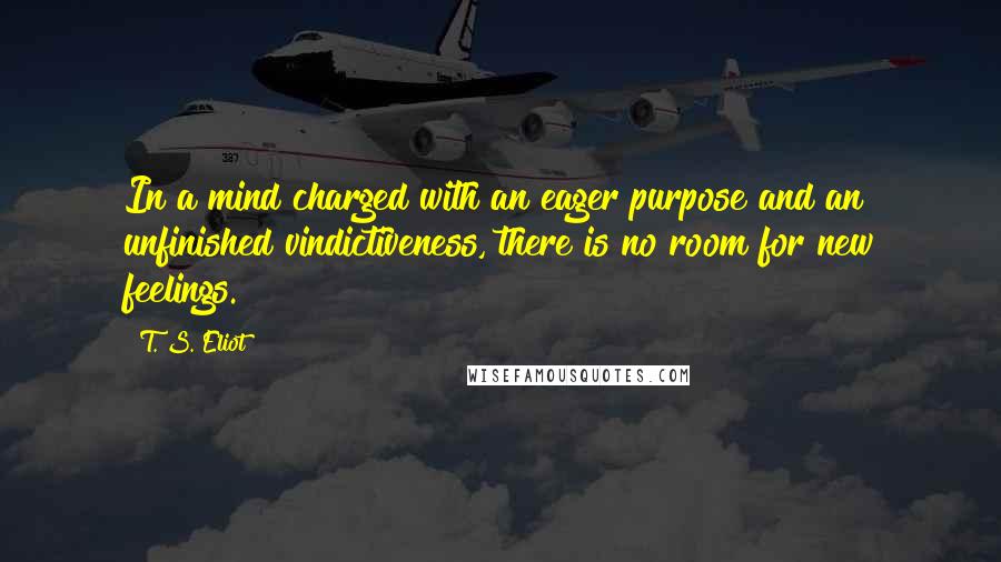 T. S. Eliot Quotes: In a mind charged with an eager purpose and an unfinished vindictiveness, there is no room for new feelings.