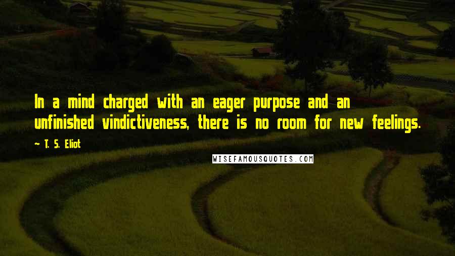 T. S. Eliot Quotes: In a mind charged with an eager purpose and an unfinished vindictiveness, there is no room for new feelings.