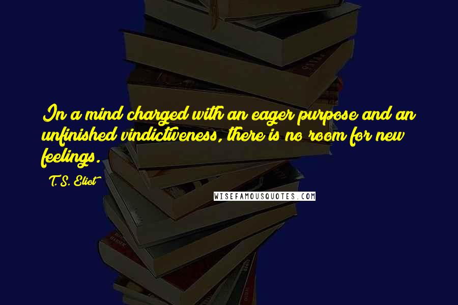 T. S. Eliot Quotes: In a mind charged with an eager purpose and an unfinished vindictiveness, there is no room for new feelings.