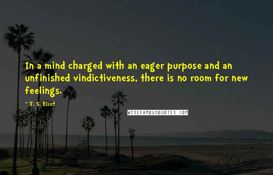 T. S. Eliot Quotes: In a mind charged with an eager purpose and an unfinished vindictiveness, there is no room for new feelings.