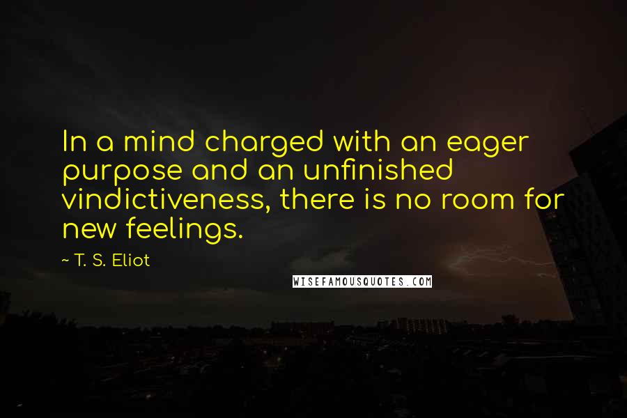 T. S. Eliot Quotes: In a mind charged with an eager purpose and an unfinished vindictiveness, there is no room for new feelings.