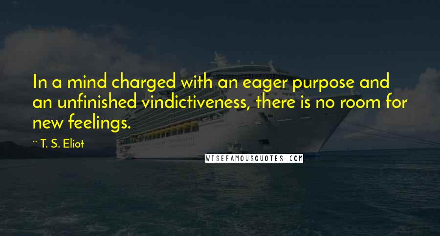 T. S. Eliot Quotes: In a mind charged with an eager purpose and an unfinished vindictiveness, there is no room for new feelings.