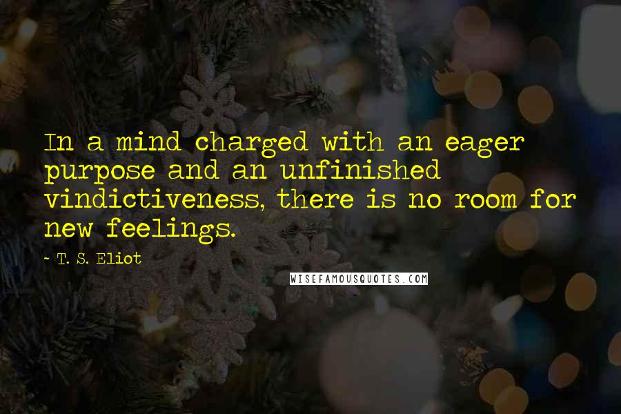 T. S. Eliot Quotes: In a mind charged with an eager purpose and an unfinished vindictiveness, there is no room for new feelings.