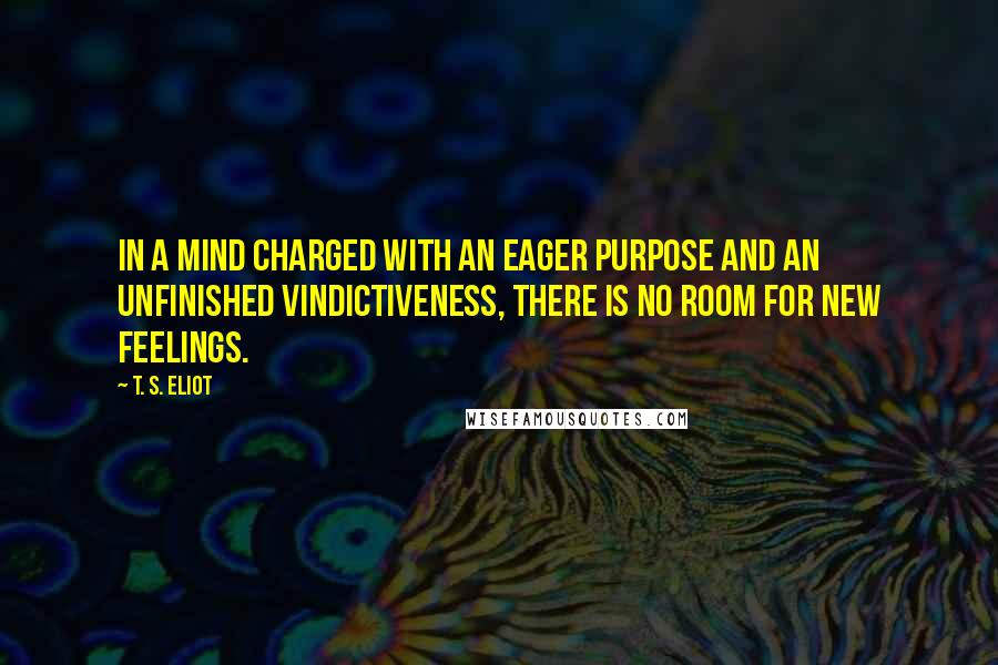 T. S. Eliot Quotes: In a mind charged with an eager purpose and an unfinished vindictiveness, there is no room for new feelings.
