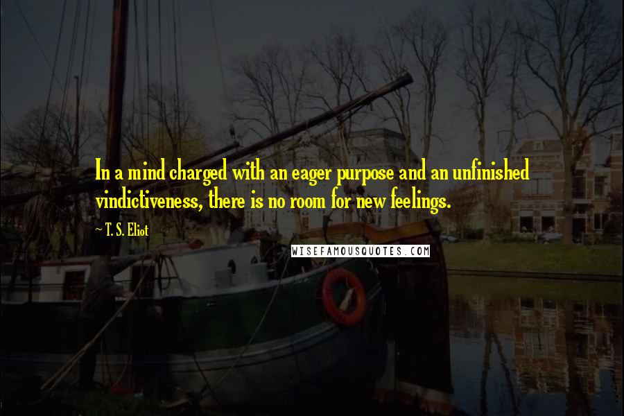 T. S. Eliot Quotes: In a mind charged with an eager purpose and an unfinished vindictiveness, there is no room for new feelings.