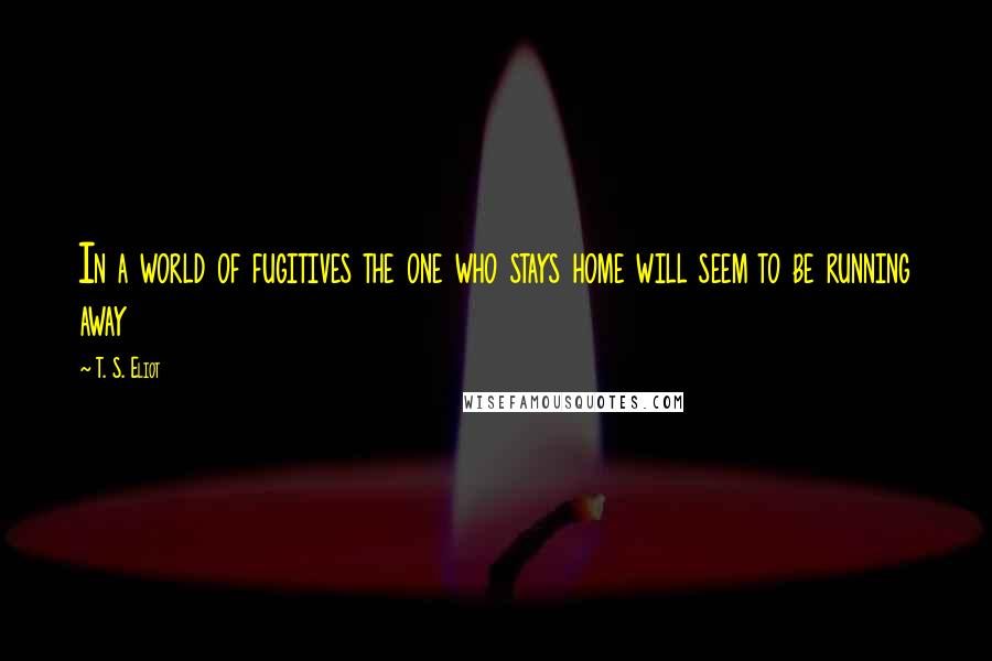 T. S. Eliot Quotes: In a world of fugitives the one who stays home will seem to be running away