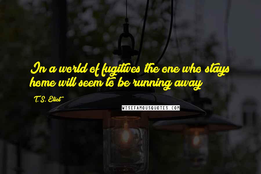 T. S. Eliot Quotes: In a world of fugitives the one who stays home will seem to be running away