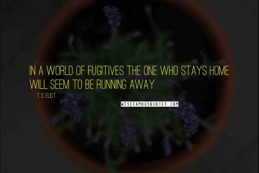 T. S. Eliot Quotes: In a world of fugitives the one who stays home will seem to be running away