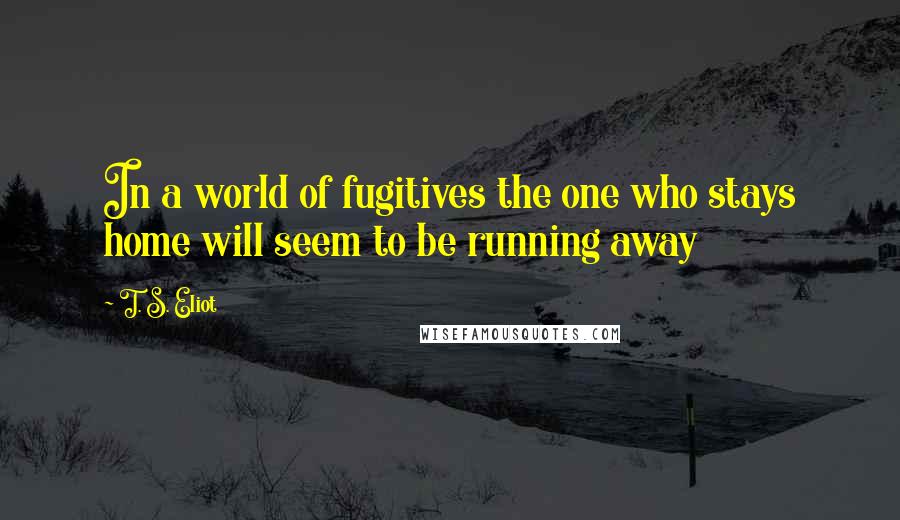 T. S. Eliot Quotes: In a world of fugitives the one who stays home will seem to be running away