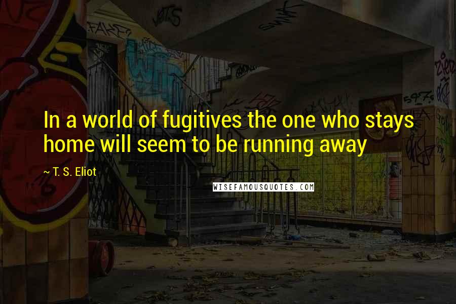 T. S. Eliot Quotes: In a world of fugitives the one who stays home will seem to be running away