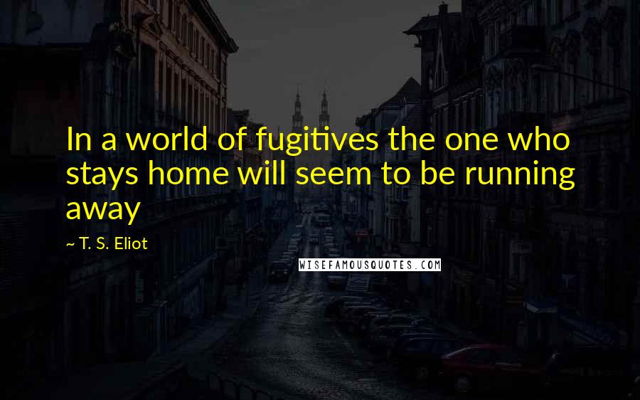 T. S. Eliot Quotes: In a world of fugitives the one who stays home will seem to be running away