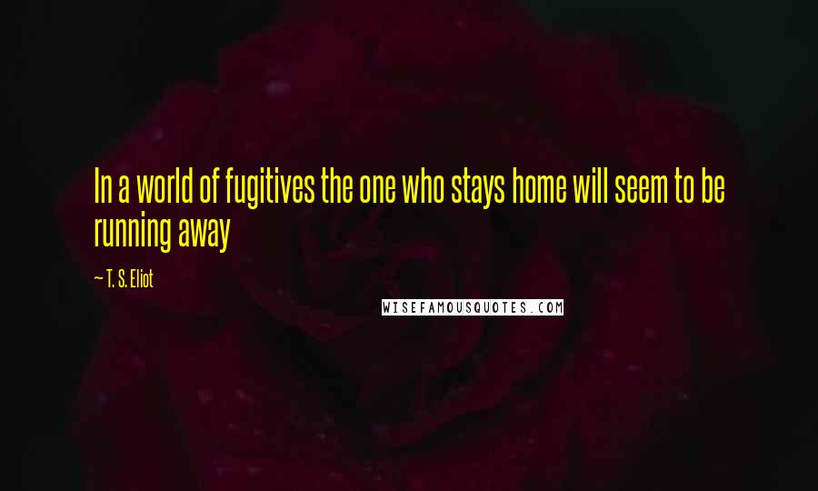 T. S. Eliot Quotes: In a world of fugitives the one who stays home will seem to be running away