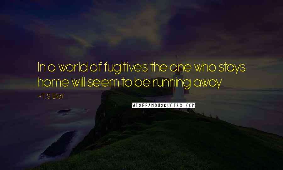 T. S. Eliot Quotes: In a world of fugitives the one who stays home will seem to be running away