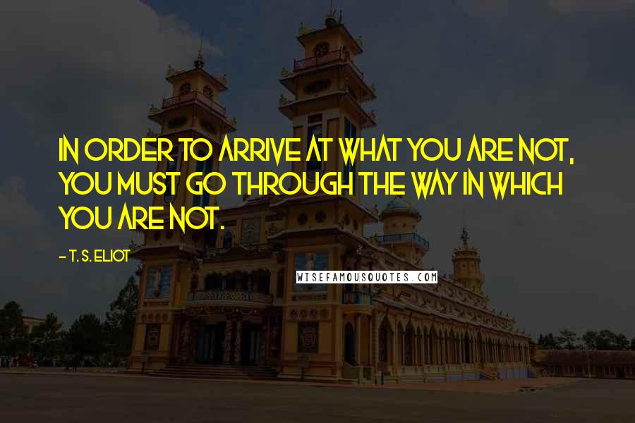 T. S. Eliot Quotes: In order to arrive at what you are not, you must go through the way in which you are not.