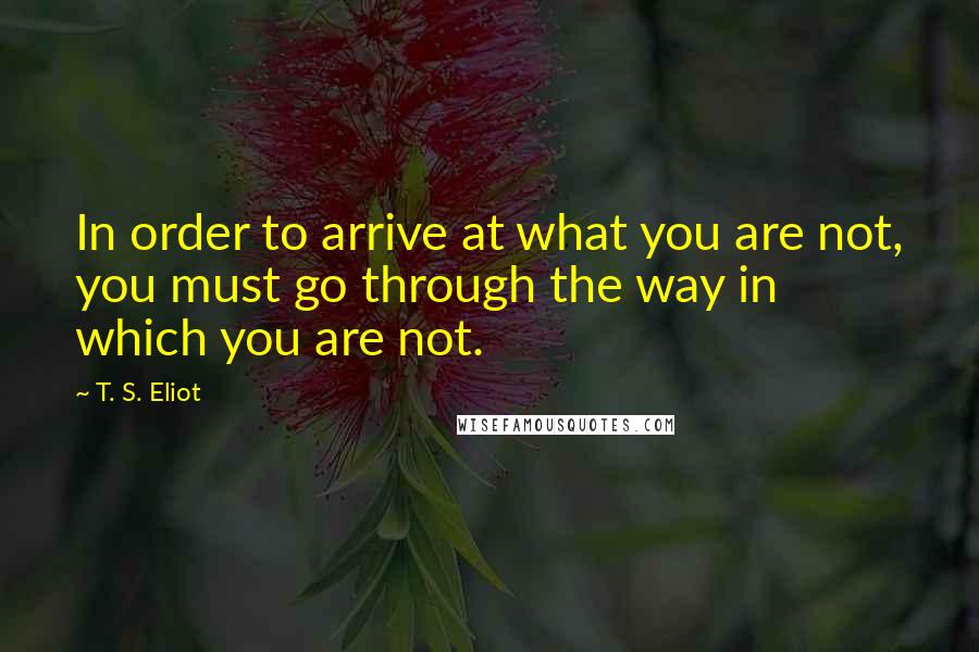 T. S. Eliot Quotes: In order to arrive at what you are not, you must go through the way in which you are not.