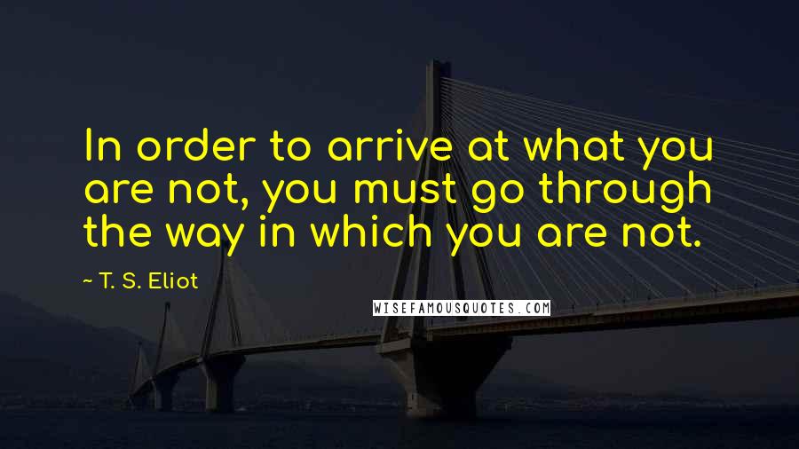 T. S. Eliot Quotes: In order to arrive at what you are not, you must go through the way in which you are not.