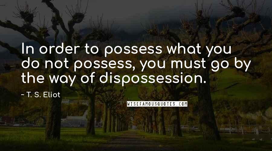 T. S. Eliot Quotes: In order to possess what you do not possess, you must go by the way of dispossession.