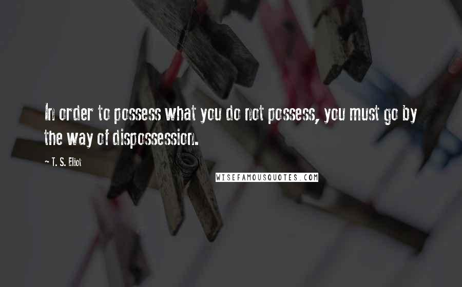 T. S. Eliot Quotes: In order to possess what you do not possess, you must go by the way of dispossession.