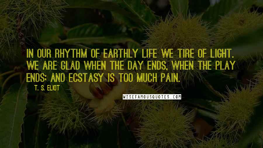 T. S. Eliot Quotes: In our rhythm of earthly life we tire of light. We are glad when the day ends, when the play ends; and ecstasy is too much pain.