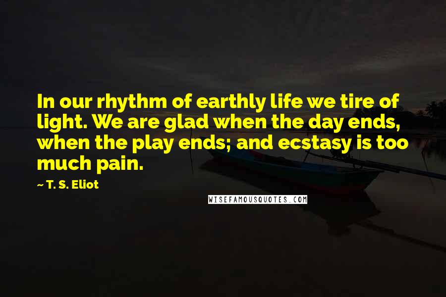 T. S. Eliot Quotes: In our rhythm of earthly life we tire of light. We are glad when the day ends, when the play ends; and ecstasy is too much pain.