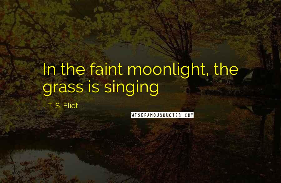 T. S. Eliot Quotes: In the faint moonlight, the grass is singing