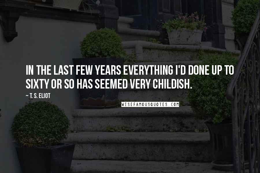 T. S. Eliot Quotes: In the last few years everything I'd done up to sixty or so has seemed very childish.