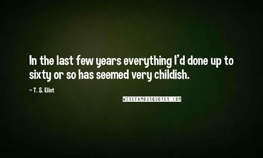 T. S. Eliot Quotes: In the last few years everything I'd done up to sixty or so has seemed very childish.